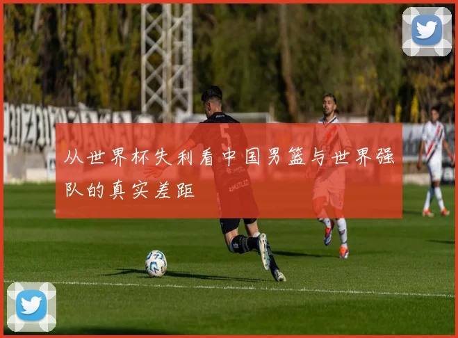从世界杯失利看中国男篮与世界强队的真实差距