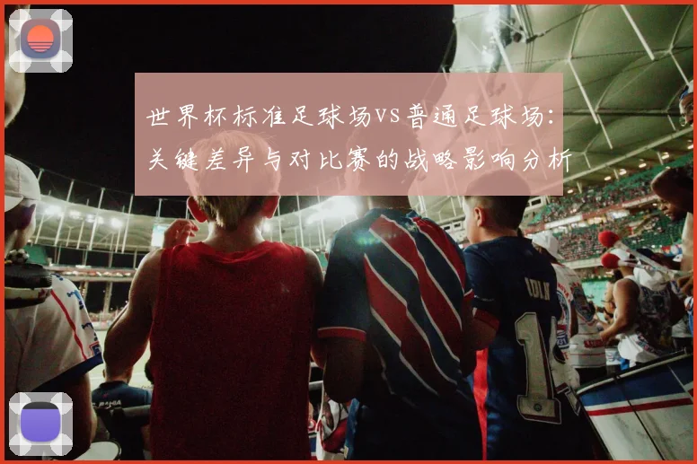 世界杯标准足球场vs普通足球场：关键差异与对比赛的战略影响分析