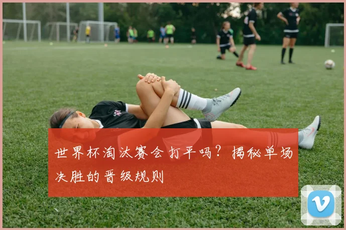 世界杯淘汰赛会打平吗？揭秘单场决胜的晋级规则