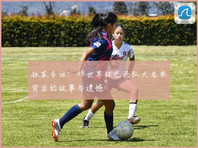 独家专访：98世界杯巴西队大名单背后的故事与遗憾