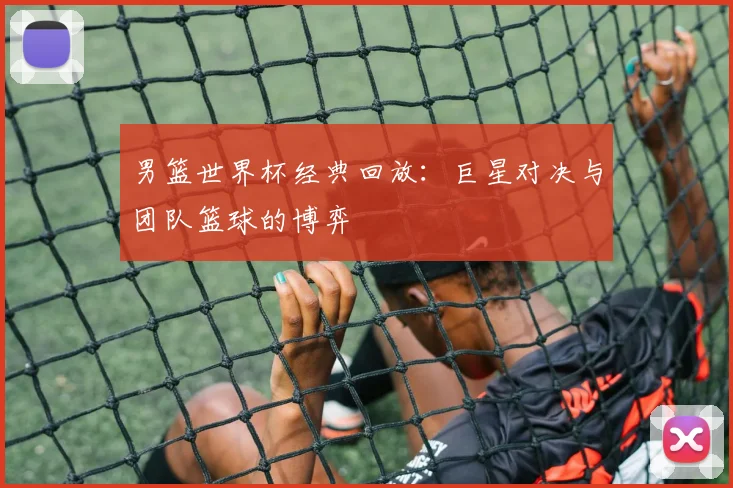 男篮世界杯经典回放：巨星对决与团队篮球的博弈